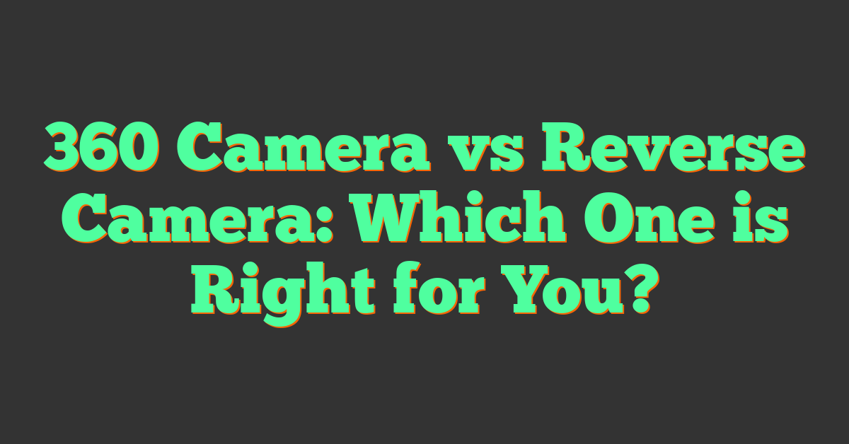 360 Camera vs Reverse Camera: Which One is Right for You?