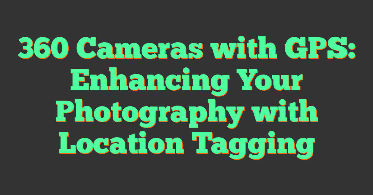 360 Cameras with GPS: Enhancing Your Photography with Location Tagging