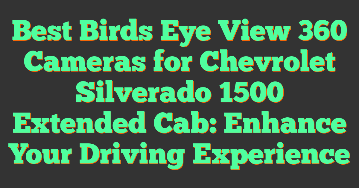 Best Birds Eye View 360 Cameras for Chevrolet Silverado 1500 Extended Cab: Enhance Your Driving Experience