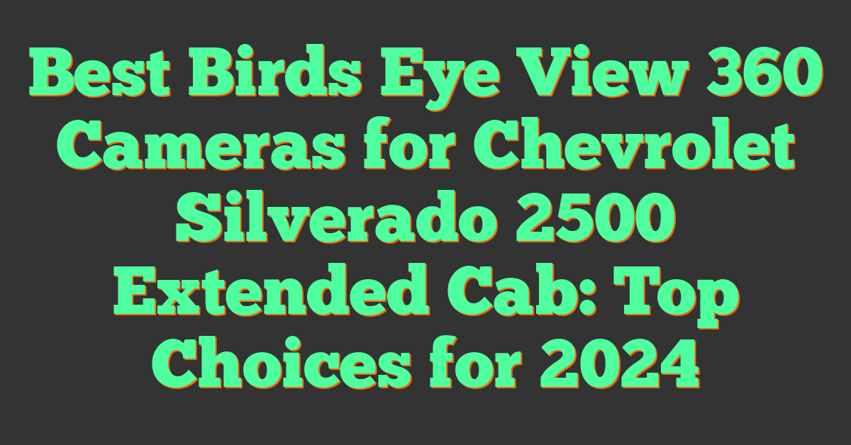 Best Birds Eye View 360 Cameras for Chevrolet Silverado 2500 Extended Cab: Top Choices for 2024