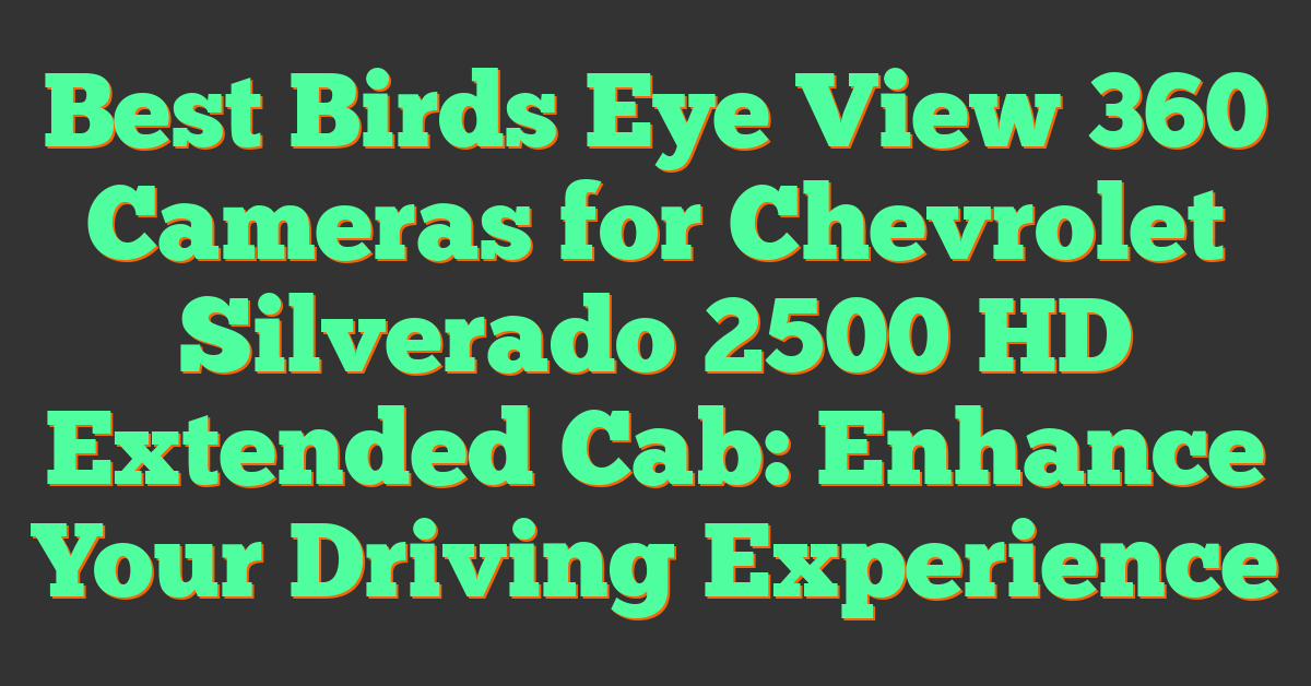 Best Birds Eye View 360 Cameras for Chevrolet Silverado 2500 HD Extended Cab: Enhance Your Driving Experience