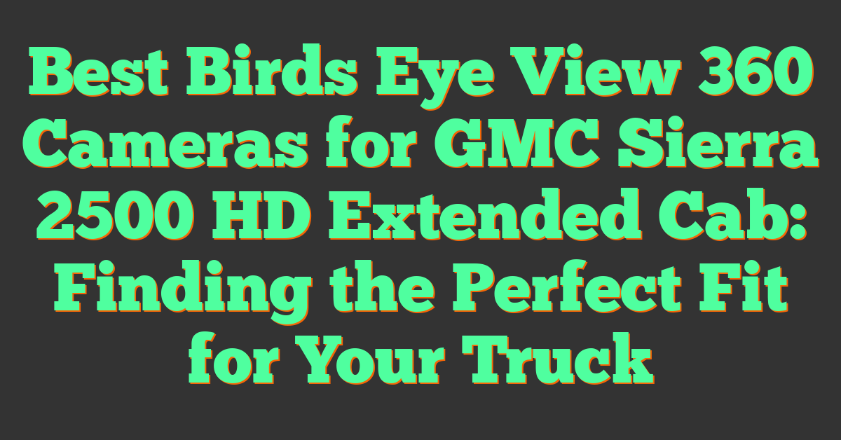 Best Birds Eye View 360 Cameras for GMC Sierra 2500 HD Extended Cab: Finding the Perfect Fit for Your Truck